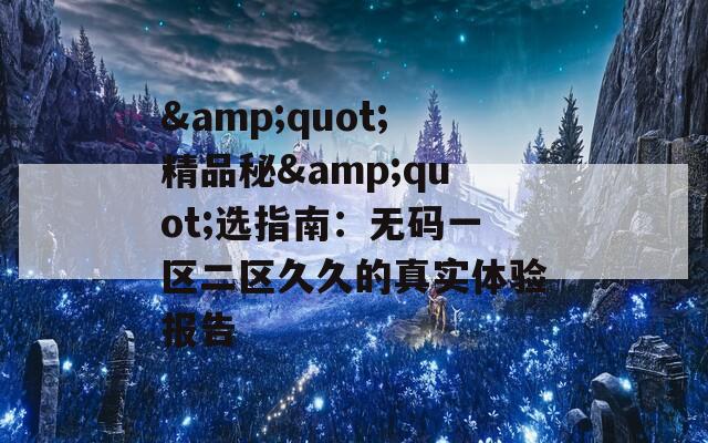 &quot;精品秘&quot;选指南：无码一区二区久久的真实体验报告