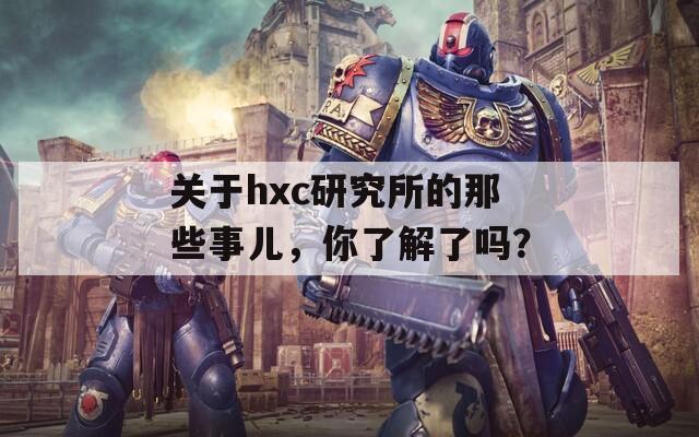 关于hxc研究所的那些事儿，你了解了吗？
