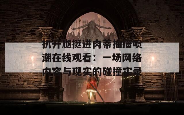 扒开腿挺进肉蒂抽搐喷潮在线观看：一场网络内容与现实的碰撞实录