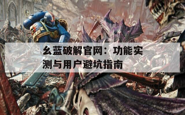幺蓝破解官网：功能实测与用户避坑指南