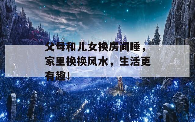 父母和儿女换房间睡，家里换换风水，生活更有趣！