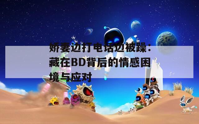 娇妻边打电话边被躁：藏在BD背后的情感困境与应对