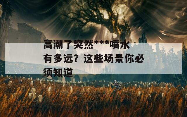 高潮了突然***喷水有多远？这些场景你必须知道