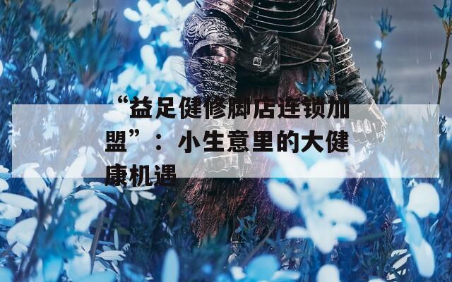“益足健修脚店连锁加盟”：小生意里的大健康机遇