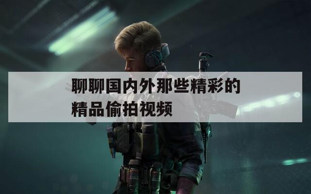 聊聊国内外那些精彩的精品偷拍视频