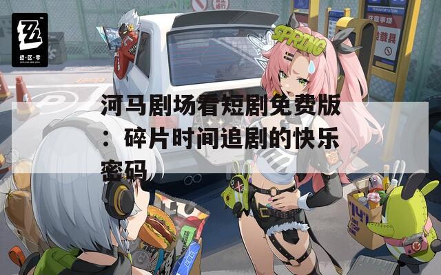 河马剧场看短剧免费版：碎片时间追剧的快乐密码