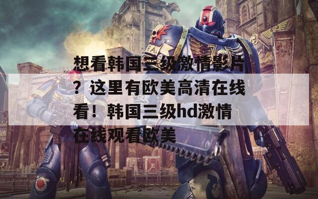 想看韩国三级激情影片？这里有欧美高清在线看！韩国三级hd激情在线观看欧美