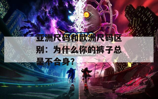亚洲尺码和欧洲尺码区别：为什么你的裤子总是不合身？