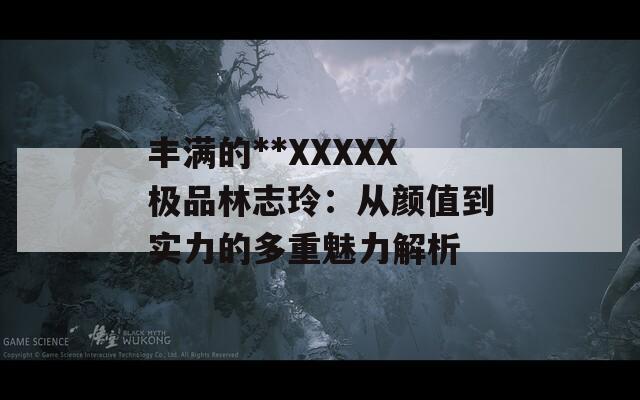 丰满的**XXXXX极品林志玲：从颜值到实力的多重魅力解析