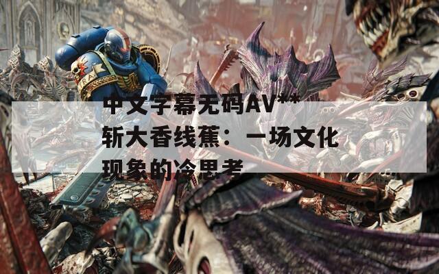 中文字幕无码AV**斩大香线蕉：一场文化现象的冷思考