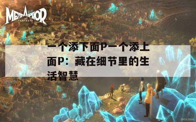 一个添下面P一个添上面P：藏在细节里的生活智慧